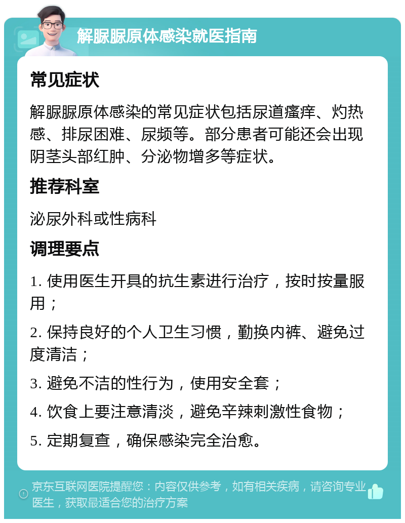 解脲脲原体感染就医指南 常见症状 解脲脲原体感染的常见症状包括尿道瘙痒、灼热感、排尿困难、尿频等。部分患者可能还会出现阴茎头部红肿、分泌物增多等症状。 推荐科室 泌尿外科或性病科 调理要点 1. 使用医生开具的抗生素进行治疗，按时按量服用； 2. 保持良好的个人卫生习惯，勤换内裤、避免过度清洁； 3. 避免不洁的性行为，使用安全套； 4. 饮食上要注意清淡，避免辛辣刺激性食物； 5. 定期复查，确保感染完全治愈。