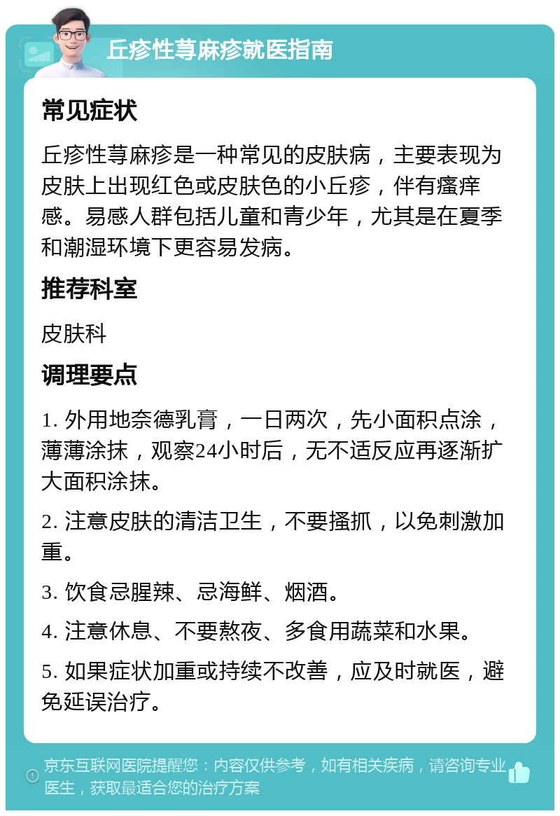 丘疹性荨麻疹就医指南 常见症状 丘疹性荨麻疹是一种常见的皮肤病，主要表现为皮肤上出现红色或皮肤色的小丘疹，伴有瘙痒感。易感人群包括儿童和青少年，尤其是在夏季和潮湿环境下更容易发病。 推荐科室 皮肤科 调理要点 1. 外用地奈德乳膏，一日两次，先小面积点涂，薄薄涂抹，观察24小时后，无不适反应再逐渐扩大面积涂抹。 2. 注意皮肤的清洁卫生，不要搔抓，以免刺激加重。 3. 饮食忌腥辣、忌海鲜、烟酒。 4. 注意休息、不要熬夜、多食用蔬菜和水果。 5. 如果症状加重或持续不改善，应及时就医，避免延误治疗。