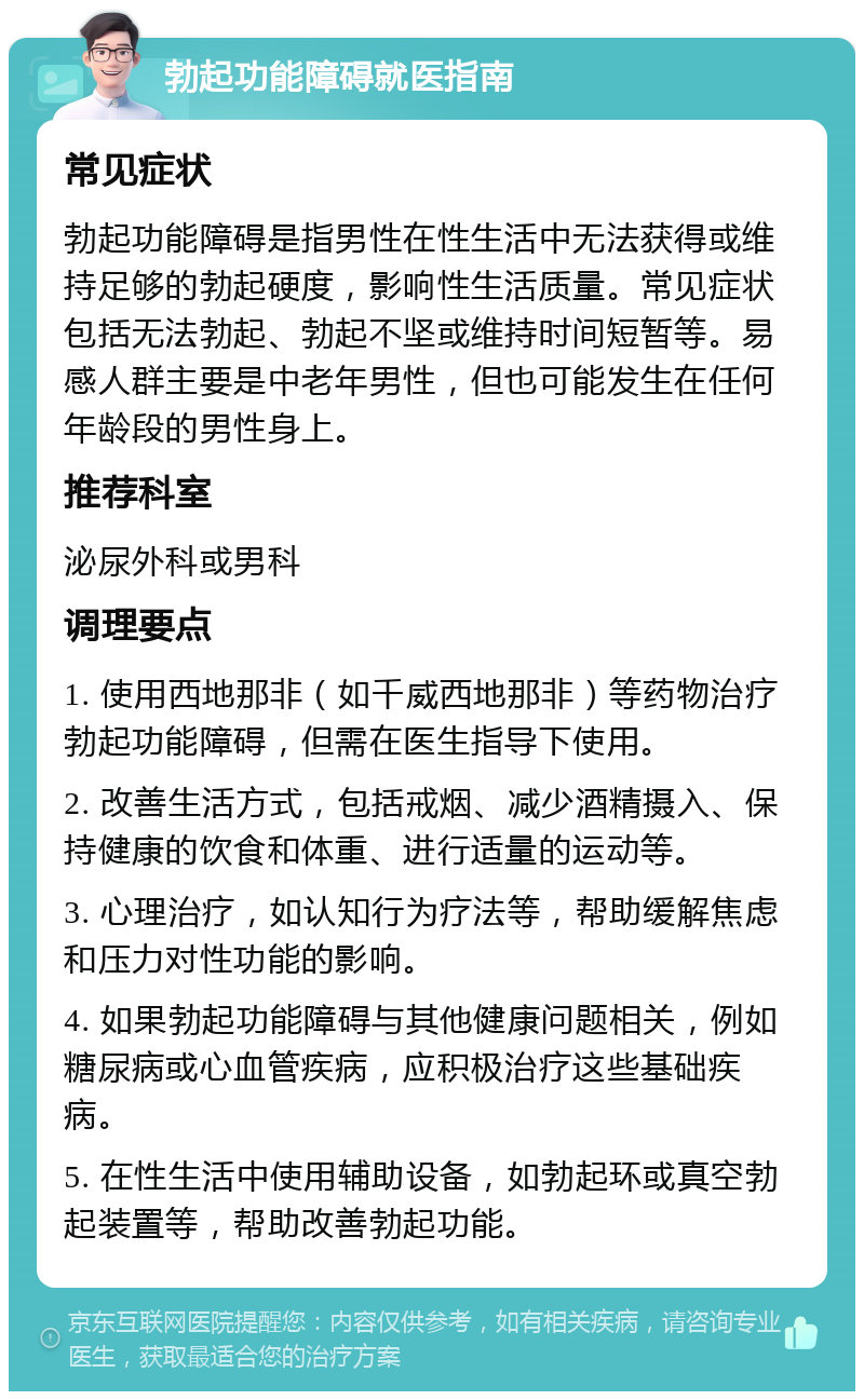 勃起功能障碍就医指南 常见症状 勃起功能障碍是指男性在性生活中无法获得或维持足够的勃起硬度，影响性生活质量。常见症状包括无法勃起、勃起不坚或维持时间短暂等。易感人群主要是中老年男性，但也可能发生在任何年龄段的男性身上。 推荐科室 泌尿外科或男科 调理要点 1. 使用西地那非（如千威西地那非）等药物治疗勃起功能障碍，但需在医生指导下使用。 2. 改善生活方式，包括戒烟、减少酒精摄入、保持健康的饮食和体重、进行适量的运动等。 3. 心理治疗，如认知行为疗法等，帮助缓解焦虑和压力对性功能的影响。 4. 如果勃起功能障碍与其他健康问题相关，例如糖尿病或心血管疾病，应积极治疗这些基础疾病。 5. 在性生活中使用辅助设备，如勃起环或真空勃起装置等，帮助改善勃起功能。