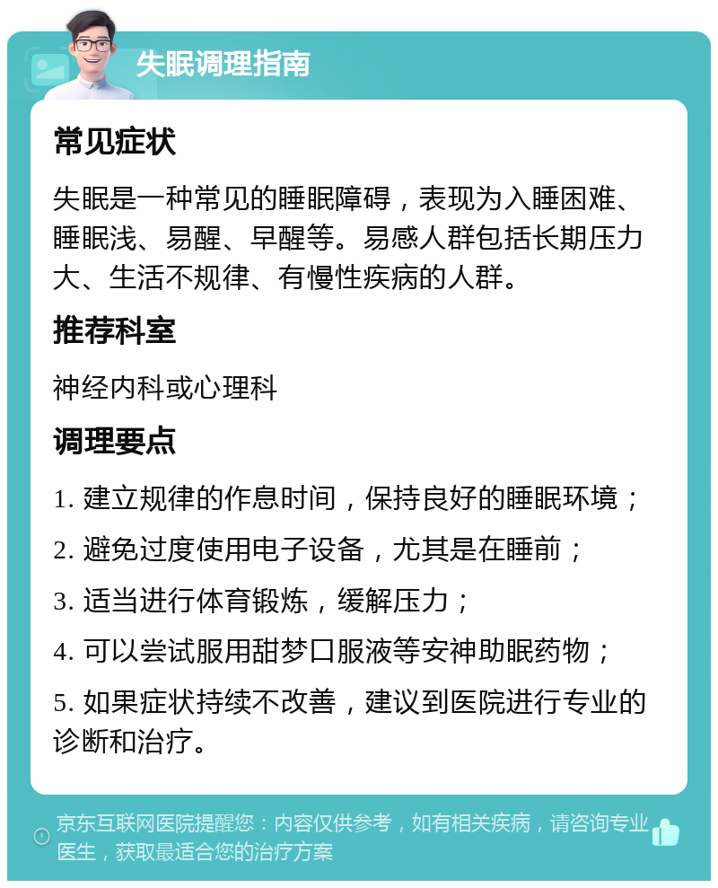 失眠调理指南 常见症状 失眠是一种常见的睡眠障碍，表现为入睡困难、睡眠浅、易醒、早醒等。易感人群包括长期压力大、生活不规律、有慢性疾病的人群。 推荐科室 神经内科或心理科 调理要点 1. 建立规律的作息时间，保持良好的睡眠环境； 2. 避免过度使用电子设备，尤其是在睡前； 3. 适当进行体育锻炼，缓解压力； 4. 可以尝试服用甜梦口服液等安神助眠药物； 5. 如果症状持续不改善，建议到医院进行专业的诊断和治疗。