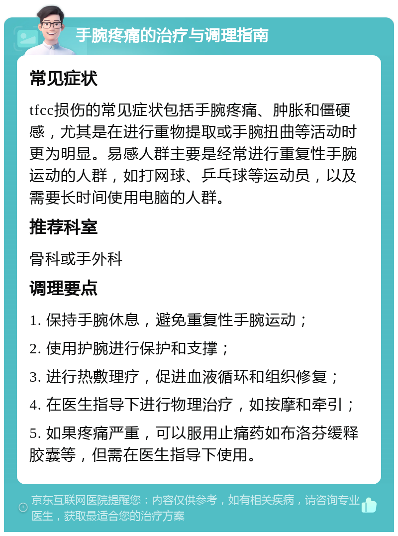 手腕疼痛的治疗与调理指南 常见症状 tfcc损伤的常见症状包括手腕疼痛、肿胀和僵硬感，尤其是在进行重物提取或手腕扭曲等活动时更为明显。易感人群主要是经常进行重复性手腕运动的人群，如打网球、乒乓球等运动员，以及需要长时间使用电脑的人群。 推荐科室 骨科或手外科 调理要点 1. 保持手腕休息，避免重复性手腕运动； 2. 使用护腕进行保护和支撑； 3. 进行热敷理疗，促进血液循环和组织修复； 4. 在医生指导下进行物理治疗，如按摩和牵引； 5. 如果疼痛严重，可以服用止痛药如布洛芬缓释胶囊等，但需在医生指导下使用。