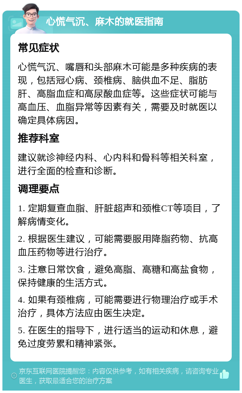 心慌气沉、麻木的就医指南 常见症状 心慌气沉、嘴唇和头部麻木可能是多种疾病的表现，包括冠心病、颈椎病、脑供血不足、脂肪肝、高脂血症和高尿酸血症等。这些症状可能与高血压、血脂异常等因素有关，需要及时就医以确定具体病因。 推荐科室 建议就诊神经内科、心内科和骨科等相关科室，进行全面的检查和诊断。 调理要点 1. 定期复查血脂、肝脏超声和颈椎CT等项目，了解病情变化。 2. 根据医生建议，可能需要服用降脂药物、抗高血压药物等进行治疗。 3. 注意日常饮食，避免高脂、高糖和高盐食物，保持健康的生活方式。 4. 如果有颈椎病，可能需要进行物理治疗或手术治疗，具体方法应由医生决定。 5. 在医生的指导下，进行适当的运动和休息，避免过度劳累和精神紧张。