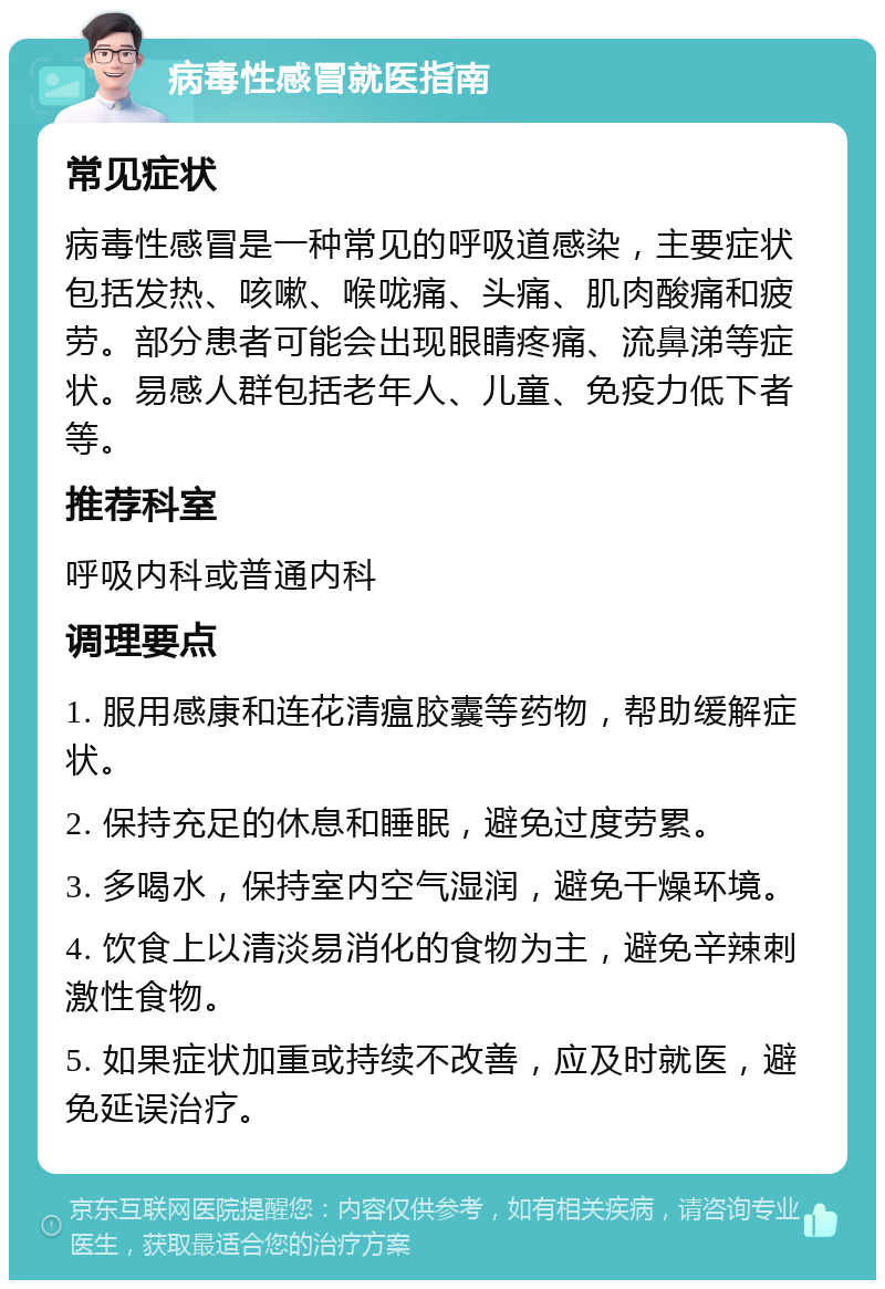 病毒性感冒就医指南 常见症状 病毒性感冒是一种常见的呼吸道感染，主要症状包括发热、咳嗽、喉咙痛、头痛、肌肉酸痛和疲劳。部分患者可能会出现眼睛疼痛、流鼻涕等症状。易感人群包括老年人、儿童、免疫力低下者等。 推荐科室 呼吸内科或普通内科 调理要点 1. 服用感康和连花清瘟胶囊等药物，帮助缓解症状。 2. 保持充足的休息和睡眠，避免过度劳累。 3. 多喝水，保持室内空气湿润，避免干燥环境。 4. 饮食上以清淡易消化的食物为主，避免辛辣刺激性食物。 5. 如果症状加重或持续不改善，应及时就医，避免延误治疗。