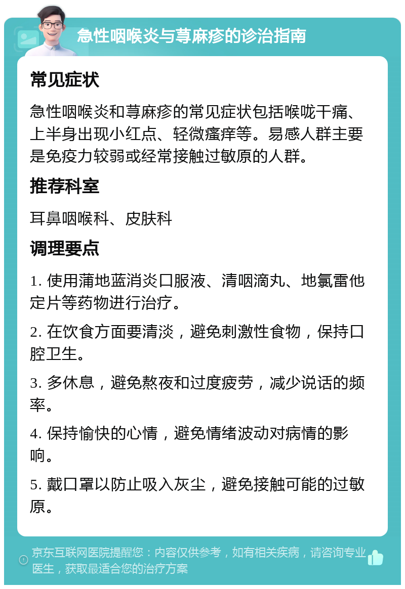 急性咽喉炎与荨麻疹的诊治指南 常见症状 急性咽喉炎和荨麻疹的常见症状包括喉咙干痛、上半身出现小红点、轻微瘙痒等。易感人群主要是免疫力较弱或经常接触过敏原的人群。 推荐科室 耳鼻咽喉科、皮肤科 调理要点 1. 使用蒲地蓝消炎口服液、清咽滴丸、地氯雷他定片等药物进行治疗。 2. 在饮食方面要清淡，避免刺激性食物，保持口腔卫生。 3. 多休息，避免熬夜和过度疲劳，减少说话的频率。 4. 保持愉快的心情，避免情绪波动对病情的影响。 5. 戴口罩以防止吸入灰尘，避免接触可能的过敏原。