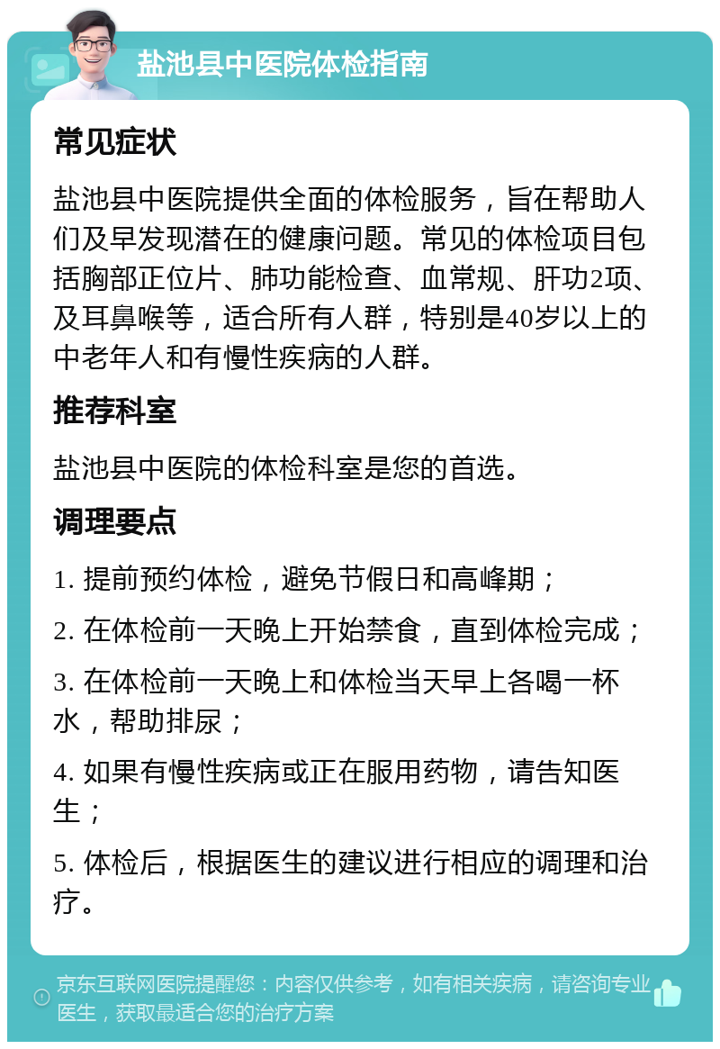 盐池县中医院体检指南 常见症状 盐池县中医院提供全面的体检服务，旨在帮助人们及早发现潜在的健康问题。常见的体检项目包括胸部正位片、肺功能检查、血常规、肝功2项、及耳鼻喉等，适合所有人群，特别是40岁以上的中老年人和有慢性疾病的人群。 推荐科室 盐池县中医院的体检科室是您的首选。 调理要点 1. 提前预约体检，避免节假日和高峰期； 2. 在体检前一天晚上开始禁食，直到体检完成； 3. 在体检前一天晚上和体检当天早上各喝一杯水，帮助排尿； 4. 如果有慢性疾病或正在服用药物，请告知医生； 5. 体检后，根据医生的建议进行相应的调理和治疗。