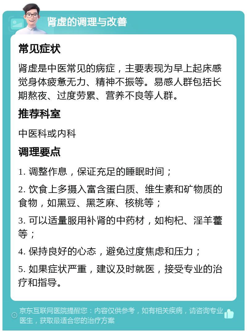 肾虚的调理与改善 常见症状 肾虚是中医常见的病症，主要表现为早上起床感觉身体疲惫无力、精神不振等。易感人群包括长期熬夜、过度劳累、营养不良等人群。 推荐科室 中医科或内科 调理要点 1. 调整作息，保证充足的睡眠时间； 2. 饮食上多摄入富含蛋白质、维生素和矿物质的食物，如黑豆、黑芝麻、核桃等； 3. 可以适量服用补肾的中药材，如枸杞、淫羊藿等； 4. 保持良好的心态，避免过度焦虑和压力； 5. 如果症状严重，建议及时就医，接受专业的治疗和指导。