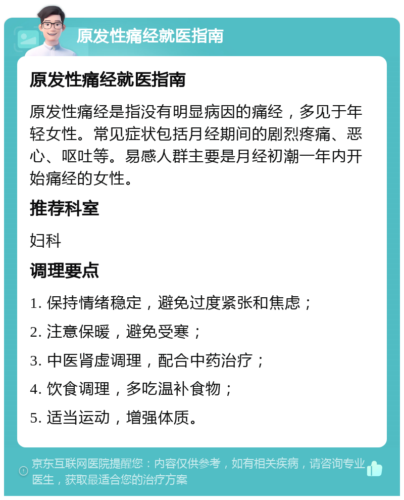 原发性痛经就医指南 原发性痛经就医指南 原发性痛经是指没有明显病因的痛经，多见于年轻女性。常见症状包括月经期间的剧烈疼痛、恶心、呕吐等。易感人群主要是月经初潮一年内开始痛经的女性。 推荐科室 妇科 调理要点 1. 保持情绪稳定，避免过度紧张和焦虑； 2. 注意保暖，避免受寒； 3. 中医肾虚调理，配合中药治疗； 4. 饮食调理，多吃温补食物； 5. 适当运动，增强体质。