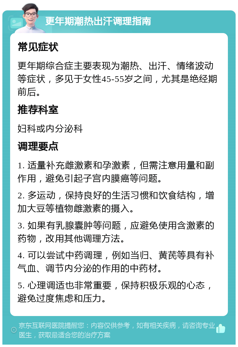 更年期潮热出汗调理指南 常见症状 更年期综合症主要表现为潮热、出汗、情绪波动等症状，多见于女性45-55岁之间，尤其是绝经期前后。 推荐科室 妇科或内分泌科 调理要点 1. 适量补充雌激素和孕激素，但需注意用量和副作用，避免引起子宫内膜癌等问题。 2. 多运动，保持良好的生活习惯和饮食结构，增加大豆等植物雌激素的摄入。 3. 如果有乳腺囊肿等问题，应避免使用含激素的药物，改用其他调理方法。 4. 可以尝试中药调理，例如当归、黄芪等具有补气血、调节内分泌的作用的中药材。 5. 心理调适也非常重要，保持积极乐观的心态，避免过度焦虑和压力。