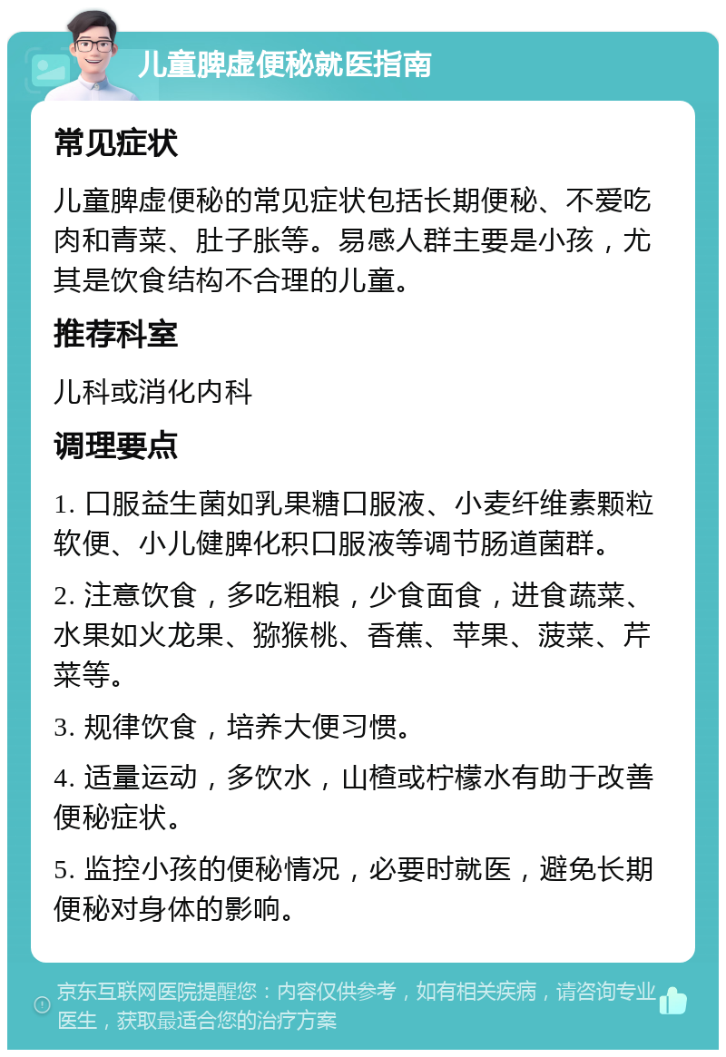 儿童脾虚便秘就医指南 常见症状 儿童脾虚便秘的常见症状包括长期便秘、不爱吃肉和青菜、肚子胀等。易感人群主要是小孩，尤其是饮食结构不合理的儿童。 推荐科室 儿科或消化内科 调理要点 1. 口服益生菌如乳果糖口服液、小麦纤维素颗粒软便、小儿健脾化积口服液等调节肠道菌群。 2. 注意饮食，多吃粗粮，少食面食，进食蔬菜、水果如火龙果、猕猴桃、香蕉、苹果、菠菜、芹菜等。 3. 规律饮食，培养大便习惯。 4. 适量运动，多饮水，山楂或柠檬水有助于改善便秘症状。 5. 监控小孩的便秘情况，必要时就医，避免长期便秘对身体的影响。