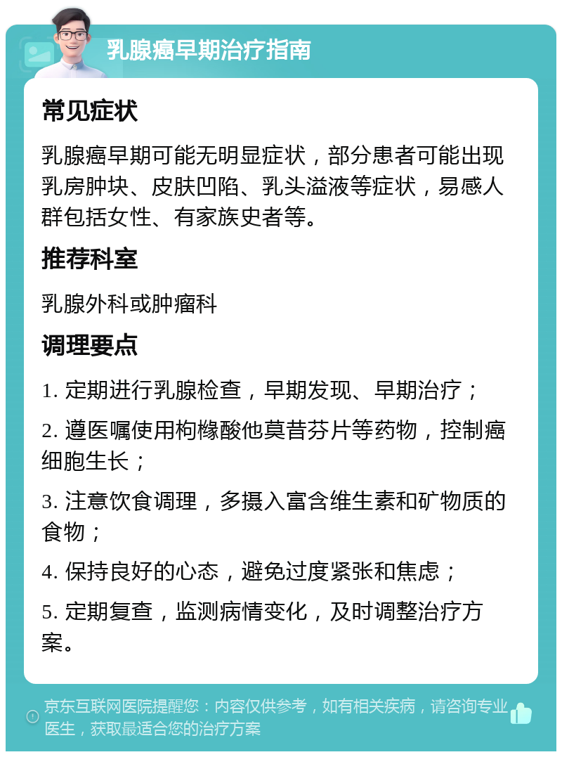 乳腺癌早期治疗指南 常见症状 乳腺癌早期可能无明显症状，部分患者可能出现乳房肿块、皮肤凹陷、乳头溢液等症状，易感人群包括女性、有家族史者等。 推荐科室 乳腺外科或肿瘤科 调理要点 1. 定期进行乳腺检查，早期发现、早期治疗； 2. 遵医嘱使用枸橼酸他莫昔芬片等药物，控制癌细胞生长； 3. 注意饮食调理，多摄入富含维生素和矿物质的食物； 4. 保持良好的心态，避免过度紧张和焦虑； 5. 定期复查，监测病情变化，及时调整治疗方案。