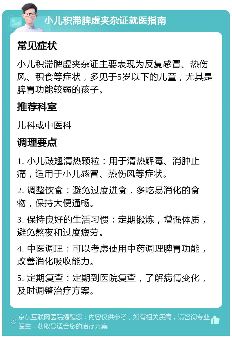 小儿积滞脾虚夹杂证就医指南 常见症状 小儿积滞脾虚夹杂证主要表现为反复感冒、热伤风、积食等症状，多见于5岁以下的儿童，尤其是脾胃功能较弱的孩子。 推荐科室 儿科或中医科 调理要点 1. 小儿豉翘清热颗粒：用于清热解毒、消肿止痛，适用于小儿感冒、热伤风等症状。 2. 调整饮食：避免过度进食，多吃易消化的食物，保持大便通畅。 3. 保持良好的生活习惯：定期锻炼，增强体质，避免熬夜和过度疲劳。 4. 中医调理：可以考虑使用中药调理脾胃功能，改善消化吸收能力。 5. 定期复查：定期到医院复查，了解病情变化，及时调整治疗方案。