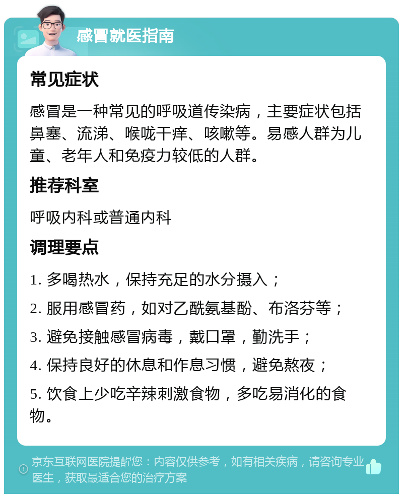 感冒就医指南 常见症状 感冒是一种常见的呼吸道传染病，主要症状包括鼻塞、流涕、喉咙干痒、咳嗽等。易感人群为儿童、老年人和免疫力较低的人群。 推荐科室 呼吸内科或普通内科 调理要点 1. 多喝热水，保持充足的水分摄入； 2. 服用感冒药，如对乙酰氨基酚、布洛芬等； 3. 避免接触感冒病毒，戴口罩，勤洗手； 4. 保持良好的休息和作息习惯，避免熬夜； 5. 饮食上少吃辛辣刺激食物，多吃易消化的食物。