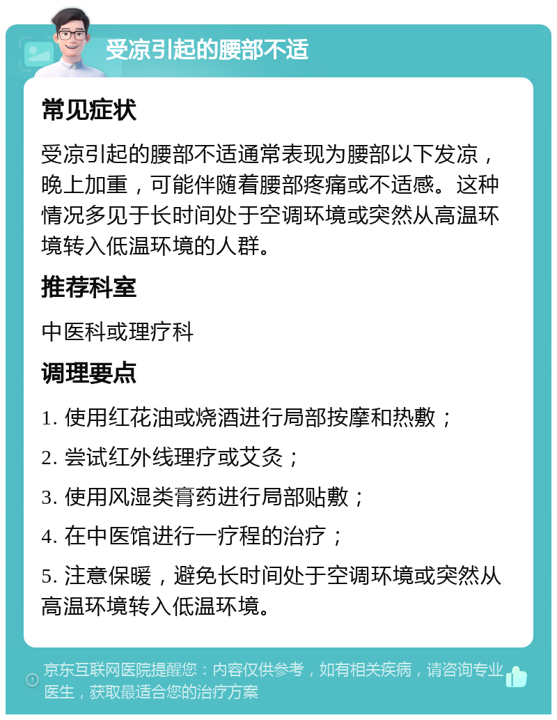 受凉引起的腰部不适 常见症状 受凉引起的腰部不适通常表现为腰部以下发凉，晚上加重，可能伴随着腰部疼痛或不适感。这种情况多见于长时间处于空调环境或突然从高温环境转入低温环境的人群。 推荐科室 中医科或理疗科 调理要点 1. 使用红花油或烧酒进行局部按摩和热敷； 2. 尝试红外线理疗或艾灸； 3. 使用风湿类膏药进行局部贴敷； 4. 在中医馆进行一疗程的治疗； 5. 注意保暖，避免长时间处于空调环境或突然从高温环境转入低温环境。