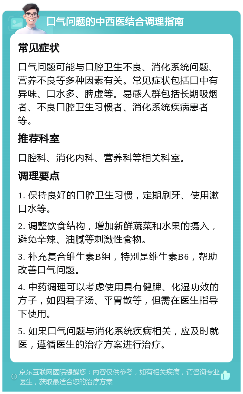 口气问题的中西医结合调理指南 常见症状 口气问题可能与口腔卫生不良、消化系统问题、营养不良等多种因素有关。常见症状包括口中有异味、口水多、脾虚等。易感人群包括长期吸烟者、不良口腔卫生习惯者、消化系统疾病患者等。 推荐科室 口腔科、消化内科、营养科等相关科室。 调理要点 1. 保持良好的口腔卫生习惯，定期刷牙、使用漱口水等。 2. 调整饮食结构，增加新鲜蔬菜和水果的摄入，避免辛辣、油腻等刺激性食物。 3. 补充复合维生素B组，特别是维生素B6，帮助改善口气问题。 4. 中药调理可以考虑使用具有健脾、化湿功效的方子，如四君子汤、平胃散等，但需在医生指导下使用。 5. 如果口气问题与消化系统疾病相关，应及时就医，遵循医生的治疗方案进行治疗。