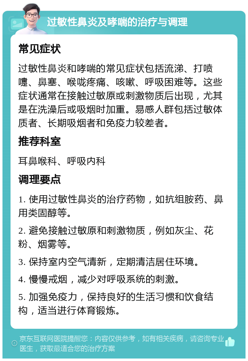 过敏性鼻炎及哮喘的治疗与调理 常见症状 过敏性鼻炎和哮喘的常见症状包括流涕、打喷嚏、鼻塞、喉咙疼痛、咳嗽、呼吸困难等。这些症状通常在接触过敏原或刺激物质后出现，尤其是在洗澡后或吸烟时加重。易感人群包括过敏体质者、长期吸烟者和免疫力较差者。 推荐科室 耳鼻喉科、呼吸内科 调理要点 1. 使用过敏性鼻炎的治疗药物，如抗组胺药、鼻用类固醇等。 2. 避免接触过敏原和刺激物质，例如灰尘、花粉、烟雾等。 3. 保持室内空气清新，定期清洁居住环境。 4. 慢慢戒烟，减少对呼吸系统的刺激。 5. 加强免疫力，保持良好的生活习惯和饮食结构，适当进行体育锻炼。