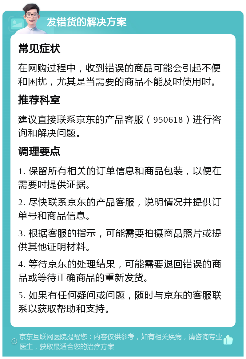 发错货的解决方案 常见症状 在网购过程中，收到错误的商品可能会引起不便和困扰，尤其是当需要的商品不能及时使用时。 推荐科室 建议直接联系京东的产品客服（950618）进行咨询和解决问题。 调理要点 1. 保留所有相关的订单信息和商品包装，以便在需要时提供证据。 2. 尽快联系京东的产品客服，说明情况并提供订单号和商品信息。 3. 根据客服的指示，可能需要拍摄商品照片或提供其他证明材料。 4. 等待京东的处理结果，可能需要退回错误的商品或等待正确商品的重新发货。 5. 如果有任何疑问或问题，随时与京东的客服联系以获取帮助和支持。