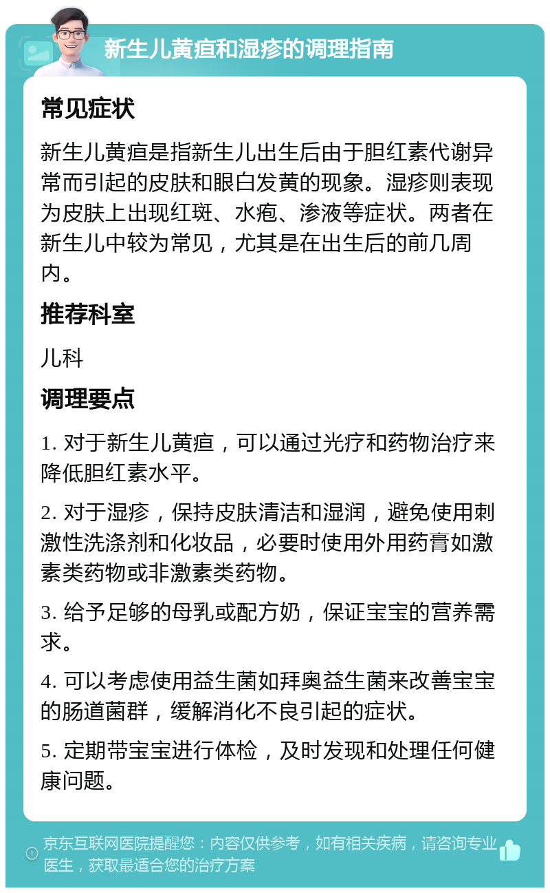 新生儿黄疸和湿疹的调理指南 常见症状 新生儿黄疸是指新生儿出生后由于胆红素代谢异常而引起的皮肤和眼白发黄的现象。湿疹则表现为皮肤上出现红斑、水疱、渗液等症状。两者在新生儿中较为常见，尤其是在出生后的前几周内。 推荐科室 儿科 调理要点 1. 对于新生儿黄疸，可以通过光疗和药物治疗来降低胆红素水平。 2. 对于湿疹，保持皮肤清洁和湿润，避免使用刺激性洗涤剂和化妆品，必要时使用外用药膏如激素类药物或非激素类药物。 3. 给予足够的母乳或配方奶，保证宝宝的营养需求。 4. 可以考虑使用益生菌如拜奥益生菌来改善宝宝的肠道菌群，缓解消化不良引起的症状。 5. 定期带宝宝进行体检，及时发现和处理任何健康问题。