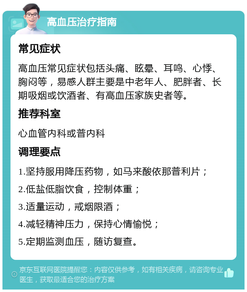 高血压治疗指南 常见症状 高血压常见症状包括头痛、眩晕、耳鸣、心悸、胸闷等，易感人群主要是中老年人、肥胖者、长期吸烟或饮酒者、有高血压家族史者等。 推荐科室 心血管内科或普内科 调理要点 1.坚持服用降压药物，如马来酸依那普利片； 2.低盐低脂饮食，控制体重； 3.适量运动，戒烟限酒； 4.减轻精神压力，保持心情愉悦； 5.定期监测血压，随访复查。