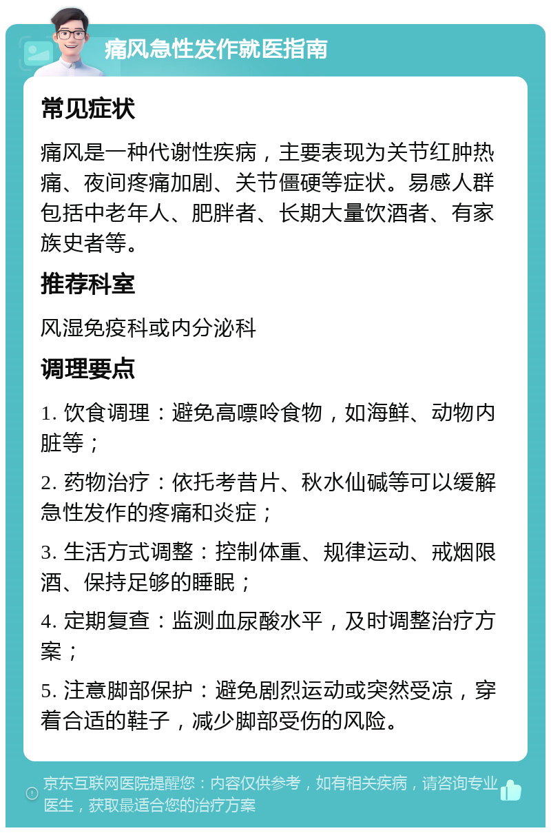 痛风急性发作就医指南 常见症状 痛风是一种代谢性疾病，主要表现为关节红肿热痛、夜间疼痛加剧、关节僵硬等症状。易感人群包括中老年人、肥胖者、长期大量饮酒者、有家族史者等。 推荐科室 风湿免疫科或内分泌科 调理要点 1. 饮食调理：避免高嘌呤食物，如海鲜、动物内脏等； 2. 药物治疗：依托考昔片、秋水仙碱等可以缓解急性发作的疼痛和炎症； 3. 生活方式调整：控制体重、规律运动、戒烟限酒、保持足够的睡眠； 4. 定期复查：监测血尿酸水平，及时调整治疗方案； 5. 注意脚部保护：避免剧烈运动或突然受凉，穿着合适的鞋子，减少脚部受伤的风险。