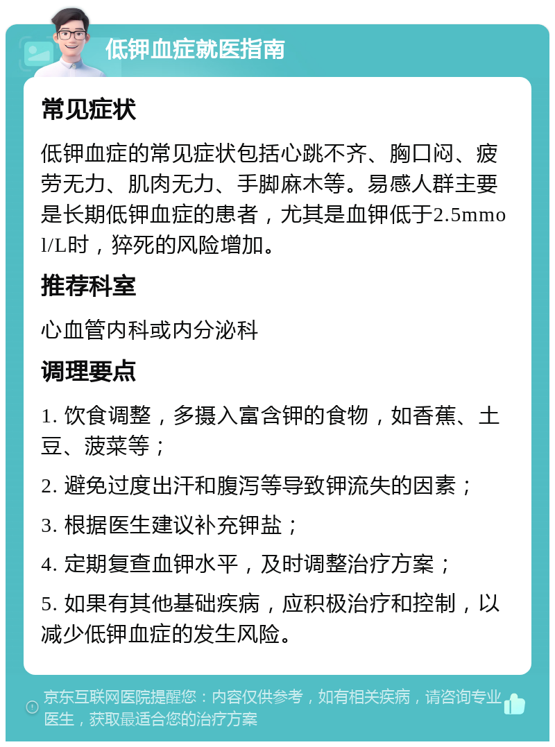 低钾血症就医指南 常见症状 低钾血症的常见症状包括心跳不齐、胸口闷、疲劳无力、肌肉无力、手脚麻木等。易感人群主要是长期低钾血症的患者，尤其是血钾低于2.5mmol/L时，猝死的风险增加。 推荐科室 心血管内科或内分泌科 调理要点 1. 饮食调整，多摄入富含钾的食物，如香蕉、土豆、菠菜等； 2. 避免过度出汗和腹泻等导致钾流失的因素； 3. 根据医生建议补充钾盐； 4. 定期复查血钾水平，及时调整治疗方案； 5. 如果有其他基础疾病，应积极治疗和控制，以减少低钾血症的发生风险。