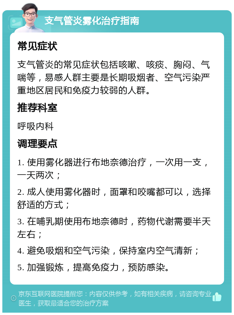 支气管炎雾化治疗指南 常见症状 支气管炎的常见症状包括咳嗽、咳痰、胸闷、气喘等，易感人群主要是长期吸烟者、空气污染严重地区居民和免疫力较弱的人群。 推荐科室 呼吸内科 调理要点 1. 使用雾化器进行布地奈德治疗，一次用一支，一天两次； 2. 成人使用雾化器时，面罩和咬嘴都可以，选择舒适的方式； 3. 在哺乳期使用布地奈德时，药物代谢需要半天左右； 4. 避免吸烟和空气污染，保持室内空气清新； 5. 加强锻炼，提高免疫力，预防感染。