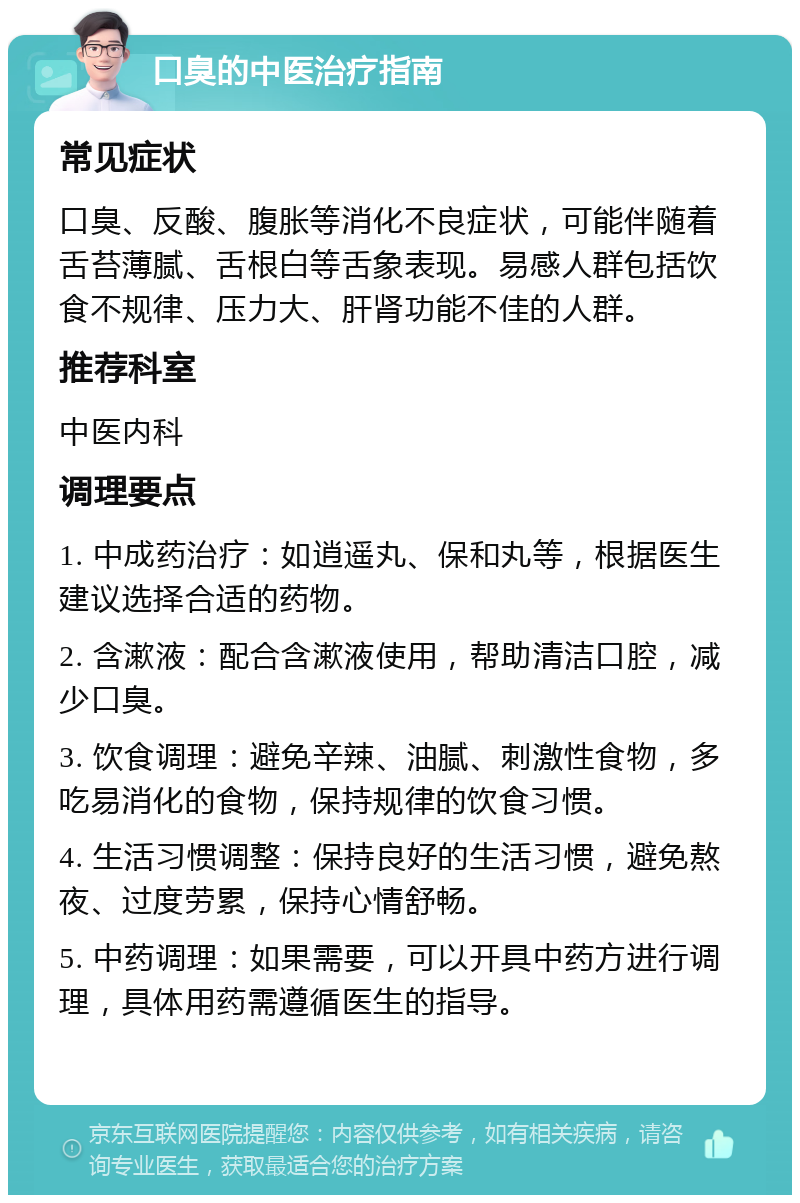 口臭的中医治疗指南 常见症状 口臭、反酸、腹胀等消化不良症状，可能伴随着舌苔薄腻、舌根白等舌象表现。易感人群包括饮食不规律、压力大、肝肾功能不佳的人群。 推荐科室 中医内科 调理要点 1. 中成药治疗：如逍遥丸、保和丸等，根据医生建议选择合适的药物。 2. 含漱液：配合含漱液使用，帮助清洁口腔，减少口臭。 3. 饮食调理：避免辛辣、油腻、刺激性食物，多吃易消化的食物，保持规律的饮食习惯。 4. 生活习惯调整：保持良好的生活习惯，避免熬夜、过度劳累，保持心情舒畅。 5. 中药调理：如果需要，可以开具中药方进行调理，具体用药需遵循医生的指导。