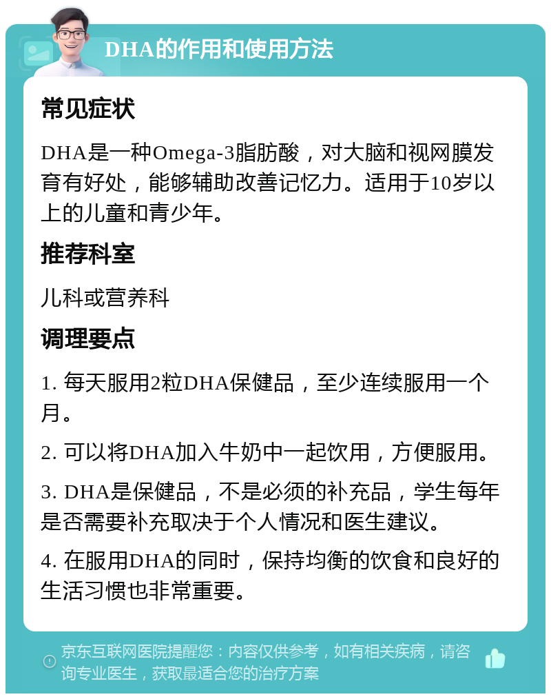 DHA的作用和使用方法 常见症状 DHA是一种Omega-3脂肪酸，对大脑和视网膜发育有好处，能够辅助改善记忆力。适用于10岁以上的儿童和青少年。 推荐科室 儿科或营养科 调理要点 1. 每天服用2粒DHA保健品，至少连续服用一个月。 2. 可以将DHA加入牛奶中一起饮用，方便服用。 3. DHA是保健品，不是必须的补充品，学生每年是否需要补充取决于个人情况和医生建议。 4. 在服用DHA的同时，保持均衡的饮食和良好的生活习惯也非常重要。