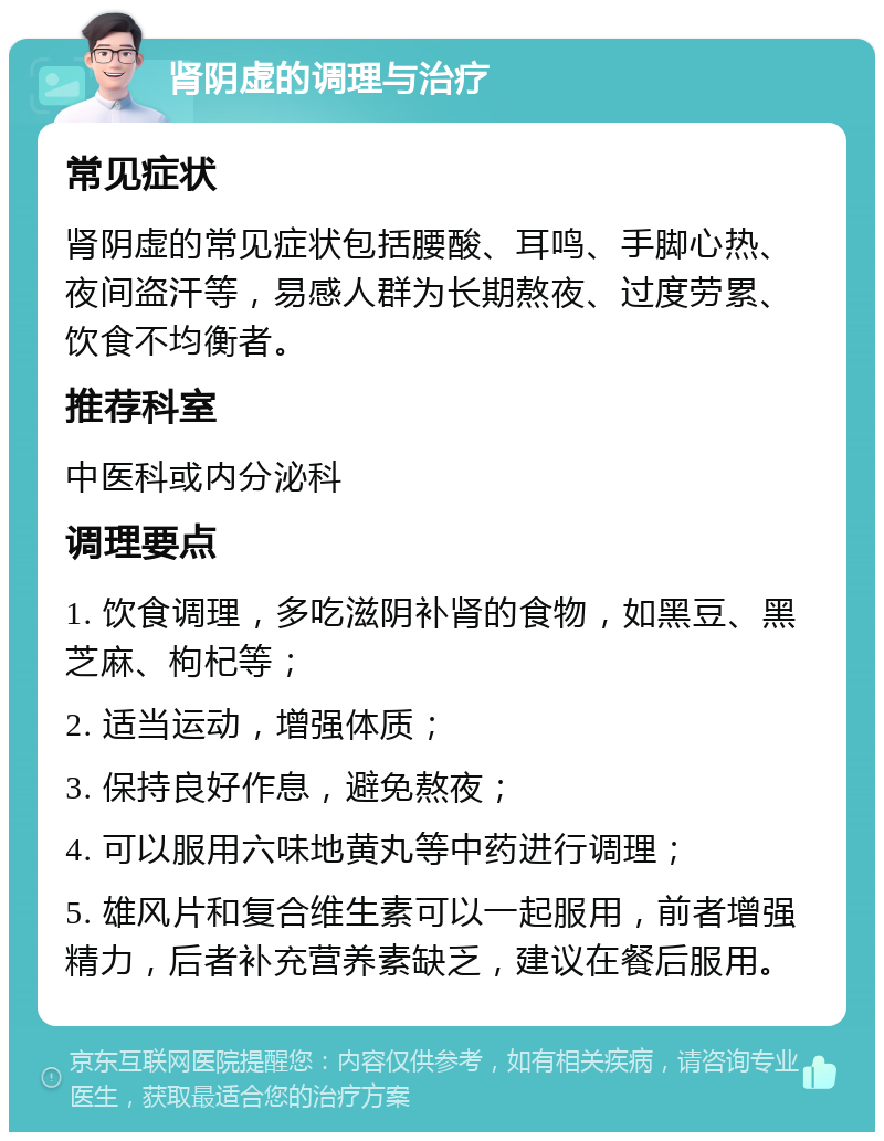 肾阴虚的调理与治疗 常见症状 肾阴虚的常见症状包括腰酸、耳鸣、手脚心热、夜间盗汗等，易感人群为长期熬夜、过度劳累、饮食不均衡者。 推荐科室 中医科或内分泌科 调理要点 1. 饮食调理，多吃滋阴补肾的食物，如黑豆、黑芝麻、枸杞等； 2. 适当运动，增强体质； 3. 保持良好作息，避免熬夜； 4. 可以服用六味地黄丸等中药进行调理； 5. 雄风片和复合维生素可以一起服用，前者增强精力，后者补充营养素缺乏，建议在餐后服用。