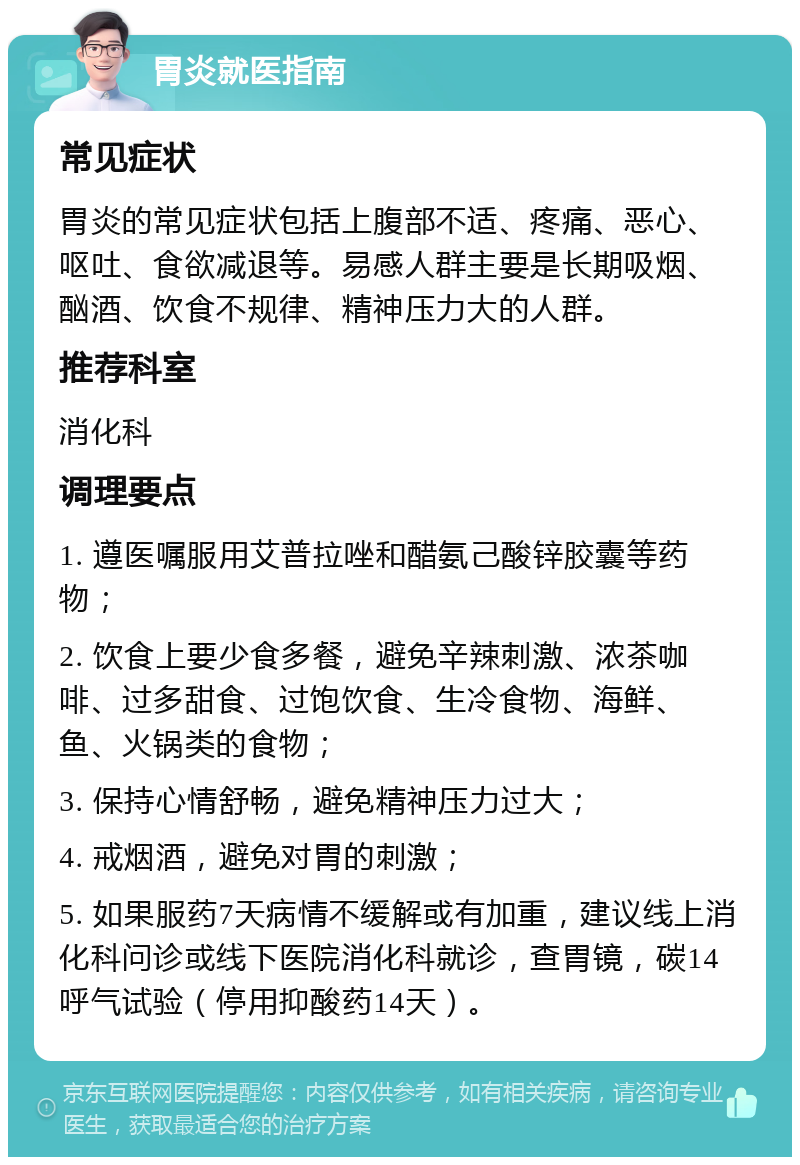 胃炎就医指南 常见症状 胃炎的常见症状包括上腹部不适、疼痛、恶心、呕吐、食欲减退等。易感人群主要是长期吸烟、酗酒、饮食不规律、精神压力大的人群。 推荐科室 消化科 调理要点 1. 遵医嘱服用艾普拉唑和醋氨己酸锌胶囊等药物； 2. 饮食上要少食多餐，避免辛辣刺激、浓茶咖啡、过多甜食、过饱饮食、生冷食物、海鲜、鱼、火锅类的食物； 3. 保持心情舒畅，避免精神压力过大； 4. 戒烟酒，避免对胃的刺激； 5. 如果服药7天病情不缓解或有加重，建议线上消化科问诊或线下医院消化科就诊，查胃镜，碳14呼气试验（停用抑酸药14天）。