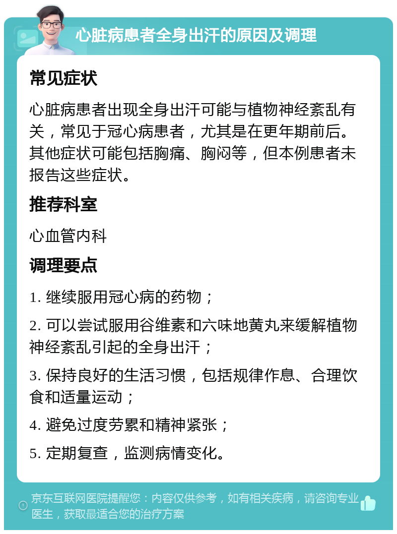 心脏病患者全身出汗的原因及调理 常见症状 心脏病患者出现全身出汗可能与植物神经紊乱有关，常见于冠心病患者，尤其是在更年期前后。其他症状可能包括胸痛、胸闷等，但本例患者未报告这些症状。 推荐科室 心血管内科 调理要点 1. 继续服用冠心病的药物； 2. 可以尝试服用谷维素和六味地黄丸来缓解植物神经紊乱引起的全身出汗； 3. 保持良好的生活习惯，包括规律作息、合理饮食和适量运动； 4. 避免过度劳累和精神紧张； 5. 定期复查，监测病情变化。