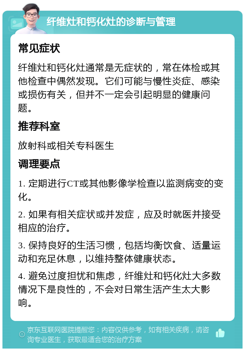 纤维灶和钙化灶的诊断与管理 常见症状 纤维灶和钙化灶通常是无症状的，常在体检或其他检查中偶然发现。它们可能与慢性炎症、感染或损伤有关，但并不一定会引起明显的健康问题。 推荐科室 放射科或相关专科医生 调理要点 1. 定期进行CT或其他影像学检查以监测病变的变化。 2. 如果有相关症状或并发症，应及时就医并接受相应的治疗。 3. 保持良好的生活习惯，包括均衡饮食、适量运动和充足休息，以维持整体健康状态。 4. 避免过度担忧和焦虑，纤维灶和钙化灶大多数情况下是良性的，不会对日常生活产生太大影响。