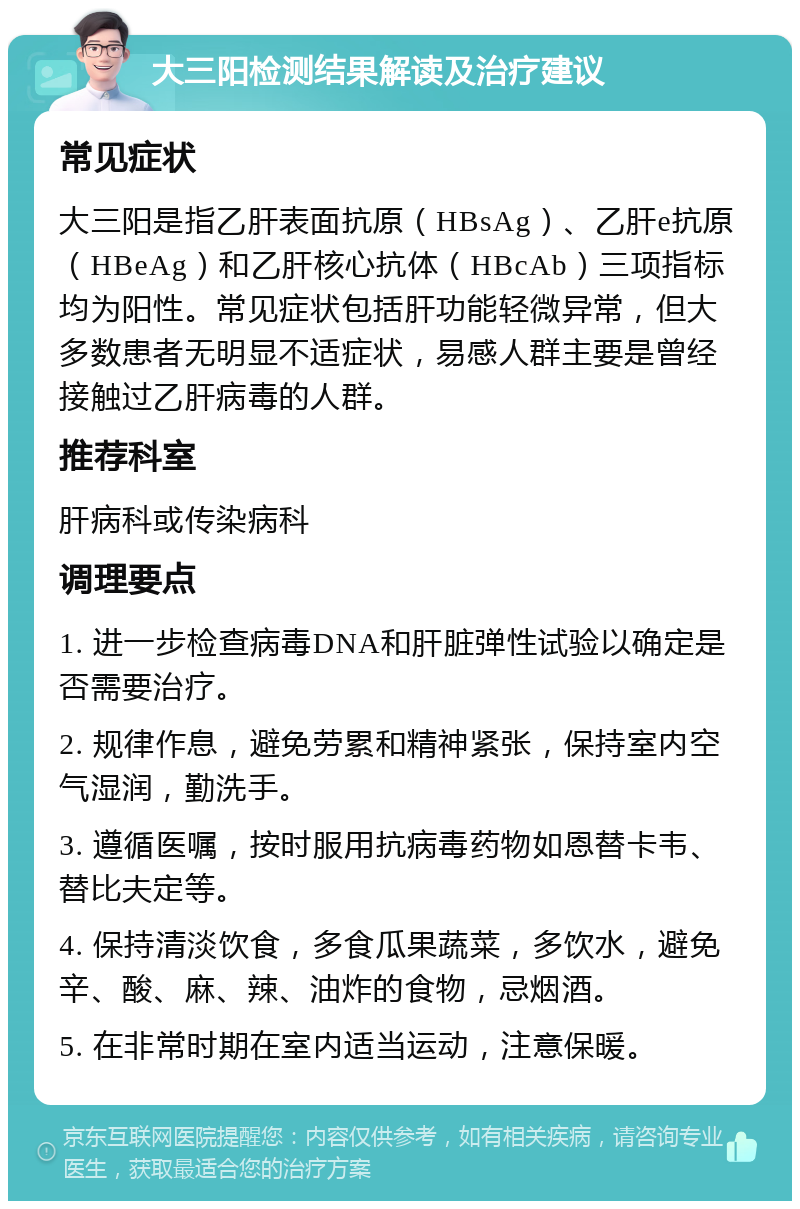 大三阳检测结果解读及治疗建议 常见症状 大三阳是指乙肝表面抗原（HBsAg）、乙肝e抗原（HBeAg）和乙肝核心抗体（HBcAb）三项指标均为阳性。常见症状包括肝功能轻微异常，但大多数患者无明显不适症状，易感人群主要是曾经接触过乙肝病毒的人群。 推荐科室 肝病科或传染病科 调理要点 1. 进一步检查病毒DNA和肝脏弹性试验以确定是否需要治疗。 2. 规律作息，避免劳累和精神紧张，保持室内空气湿润，勤洗手。 3. 遵循医嘱，按时服用抗病毒药物如恩替卡韦、替比夫定等。 4. 保持清淡饮食，多食瓜果蔬菜，多饮水，避免辛、酸、麻、辣、油炸的食物，忌烟酒。 5. 在非常时期在室内适当运动，注意保暖。