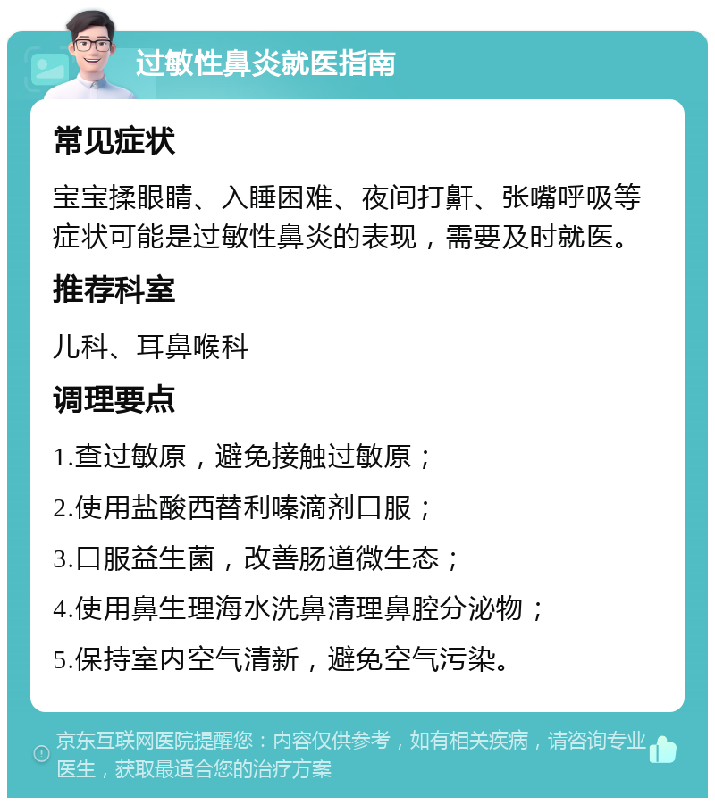 过敏性鼻炎就医指南 常见症状 宝宝揉眼睛、入睡困难、夜间打鼾、张嘴呼吸等症状可能是过敏性鼻炎的表现，需要及时就医。 推荐科室 儿科、耳鼻喉科 调理要点 1.查过敏原，避免接触过敏原； 2.使用盐酸西替利嗪滴剂口服； 3.口服益生菌，改善肠道微生态； 4.使用鼻生理海水洗鼻清理鼻腔分泌物； 5.保持室内空气清新，避免空气污染。