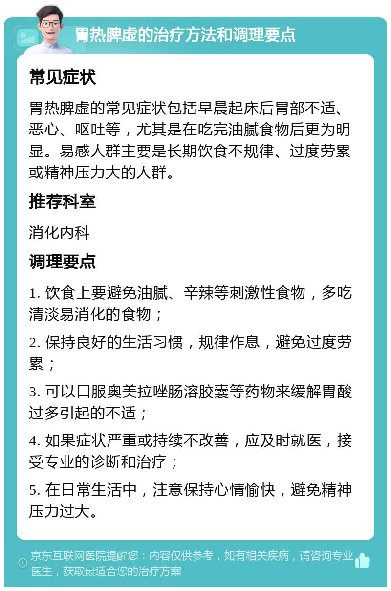 胃热脾虚的治疗方法和调理要点 常见症状 胃热脾虚的常见症状包括早晨起床后胃部不适、恶心、呕吐等，尤其是在吃完油腻食物后更为明显。易感人群主要是长期饮食不规律、过度劳累或精神压力大的人群。 推荐科室 消化内科 调理要点 1. 饮食上要避免油腻、辛辣等刺激性食物，多吃清淡易消化的食物； 2. 保持良好的生活习惯，规律作息，避免过度劳累； 3. 可以口服奥美拉唑肠溶胶囊等药物来缓解胃酸过多引起的不适； 4. 如果症状严重或持续不改善，应及时就医，接受专业的诊断和治疗； 5. 在日常生活中，注意保持心情愉快，避免精神压力过大。