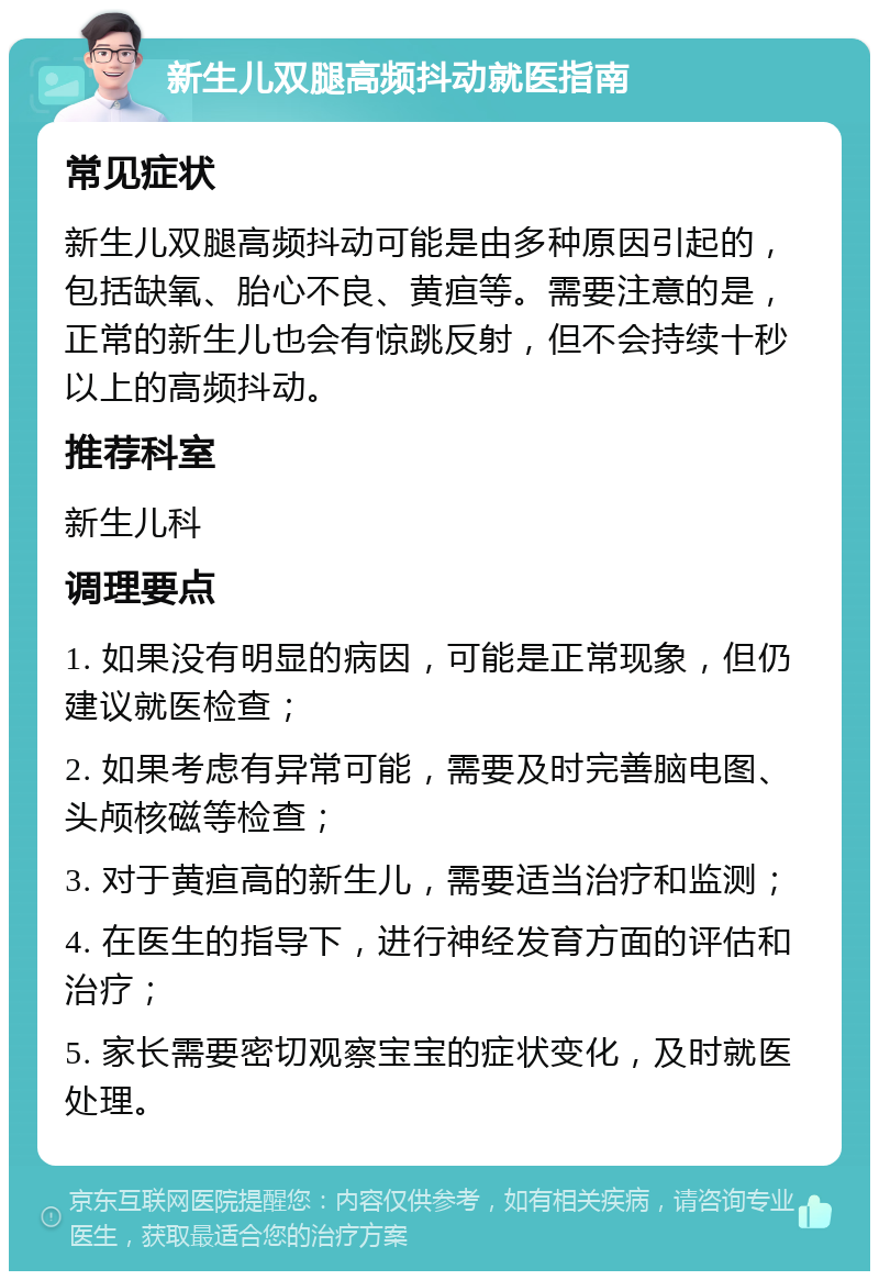 新生儿双腿高频抖动就医指南 常见症状 新生儿双腿高频抖动可能是由多种原因引起的，包括缺氧、胎心不良、黄疸等。需要注意的是，正常的新生儿也会有惊跳反射，但不会持续十秒以上的高频抖动。 推荐科室 新生儿科 调理要点 1. 如果没有明显的病因，可能是正常现象，但仍建议就医检查； 2. 如果考虑有异常可能，需要及时完善脑电图、头颅核磁等检查； 3. 对于黄疸高的新生儿，需要适当治疗和监测； 4. 在医生的指导下，进行神经发育方面的评估和治疗； 5. 家长需要密切观察宝宝的症状变化，及时就医处理。