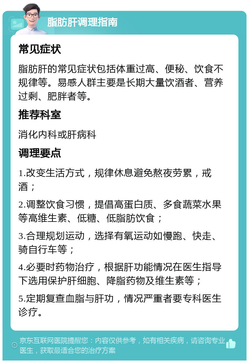 脂肪肝调理指南 常见症状 脂肪肝的常见症状包括体重过高、便秘、饮食不规律等。易感人群主要是长期大量饮酒者、营养过剩、肥胖者等。 推荐科室 消化内科或肝病科 调理要点 1.改变生活方式，规律休息避免熬夜劳累，戒酒； 2.调整饮食习惯，提倡高蛋白质、多食蔬菜水果等高维生素、低糖、低脂肪饮食； 3.合理规划运动，选择有氧运动如慢跑、快走、骑自行车等； 4.必要时药物治疗，根据肝功能情况在医生指导下选用保护肝细胞、降脂药物及维生素等； 5.定期复查血脂与肝功，情况严重者要专科医生诊疗。