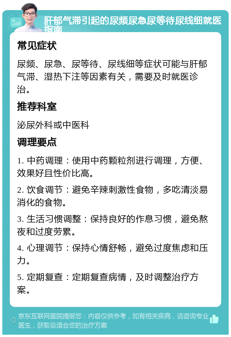 肝郁气滞引起的尿频尿急尿等待尿线细就医指南 常见症状 尿频、尿急、尿等待、尿线细等症状可能与肝郁气滞、湿热下注等因素有关，需要及时就医诊治。 推荐科室 泌尿外科或中医科 调理要点 1. 中药调理：使用中药颗粒剂进行调理，方便、效果好且性价比高。 2. 饮食调节：避免辛辣刺激性食物，多吃清淡易消化的食物。 3. 生活习惯调整：保持良好的作息习惯，避免熬夜和过度劳累。 4. 心理调节：保持心情舒畅，避免过度焦虑和压力。 5. 定期复查：定期复查病情，及时调整治疗方案。