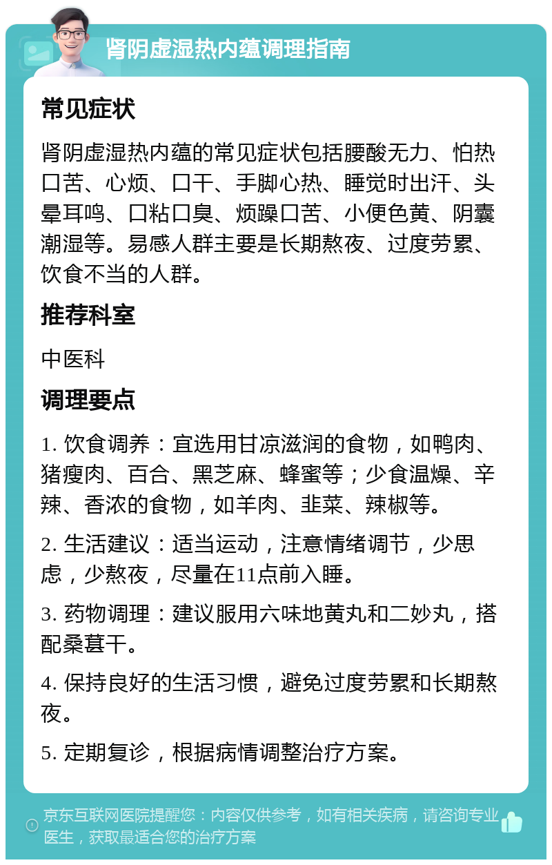 肾阴虚湿热内蕴调理指南 常见症状 肾阴虚湿热内蕴的常见症状包括腰酸无力、怕热口苦、心烦、口干、手脚心热、睡觉时出汗、头晕耳鸣、口粘口臭、烦躁口苦、小便色黄、阴囊潮湿等。易感人群主要是长期熬夜、过度劳累、饮食不当的人群。 推荐科室 中医科 调理要点 1. 饮食调养：宜选用甘凉滋润的食物，如鸭肉、猪瘦肉、百合、黑芝麻、蜂蜜等；少食温燥、辛辣、香浓的食物，如羊肉、韭菜、辣椒等。 2. 生活建议：适当运动，注意情绪调节，少思虑，少熬夜，尽量在11点前入睡。 3. 药物调理：建议服用六味地黄丸和二妙丸，搭配桑葚干。 4. 保持良好的生活习惯，避免过度劳累和长期熬夜。 5. 定期复诊，根据病情调整治疗方案。