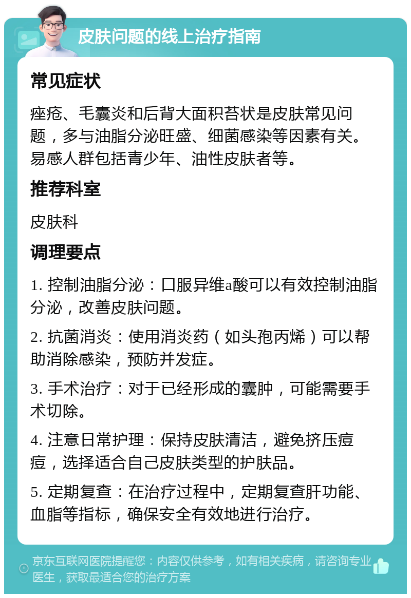 皮肤问题的线上治疗指南 常见症状 痤疮、毛囊炎和后背大面积苔状是皮肤常见问题，多与油脂分泌旺盛、细菌感染等因素有关。易感人群包括青少年、油性皮肤者等。 推荐科室 皮肤科 调理要点 1. 控制油脂分泌：口服异维a酸可以有效控制油脂分泌，改善皮肤问题。 2. 抗菌消炎：使用消炎药（如头孢丙烯）可以帮助消除感染，预防并发症。 3. 手术治疗：对于已经形成的囊肿，可能需要手术切除。 4. 注意日常护理：保持皮肤清洁，避免挤压痘痘，选择适合自己皮肤类型的护肤品。 5. 定期复查：在治疗过程中，定期复查肝功能、血脂等指标，确保安全有效地进行治疗。