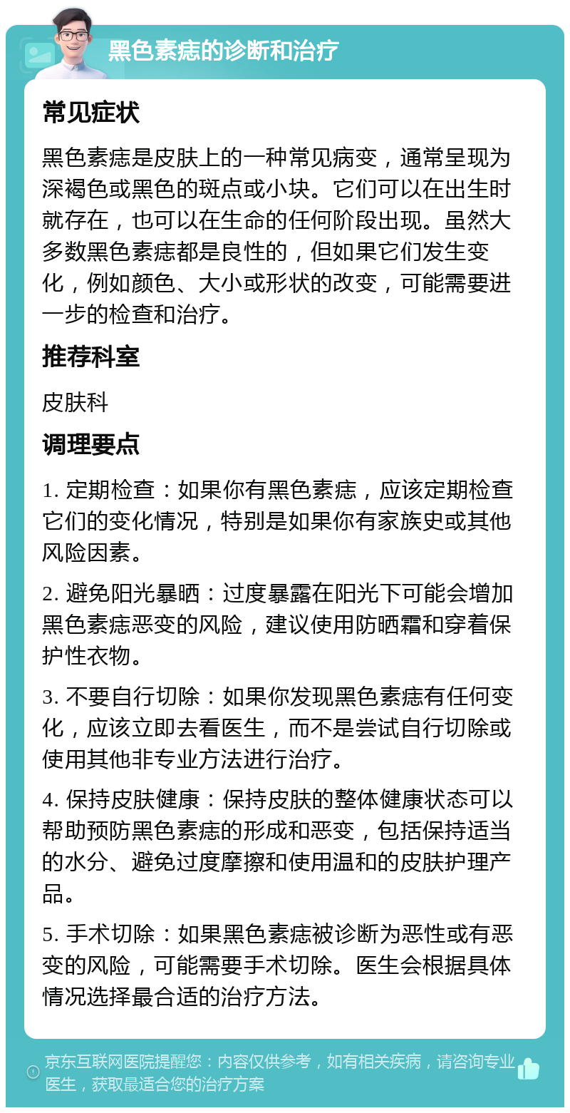 黑色素痣的诊断和治疗 常见症状 黑色素痣是皮肤上的一种常见病变，通常呈现为深褐色或黑色的斑点或小块。它们可以在出生时就存在，也可以在生命的任何阶段出现。虽然大多数黑色素痣都是良性的，但如果它们发生变化，例如颜色、大小或形状的改变，可能需要进一步的检查和治疗。 推荐科室 皮肤科 调理要点 1. 定期检查：如果你有黑色素痣，应该定期检查它们的变化情况，特别是如果你有家族史或其他风险因素。 2. 避免阳光暴晒：过度暴露在阳光下可能会增加黑色素痣恶变的风险，建议使用防晒霜和穿着保护性衣物。 3. 不要自行切除：如果你发现黑色素痣有任何变化，应该立即去看医生，而不是尝试自行切除或使用其他非专业方法进行治疗。 4. 保持皮肤健康：保持皮肤的整体健康状态可以帮助预防黑色素痣的形成和恶变，包括保持适当的水分、避免过度摩擦和使用温和的皮肤护理产品。 5. 手术切除：如果黑色素痣被诊断为恶性或有恶变的风险，可能需要手术切除。医生会根据具体情况选择最合适的治疗方法。