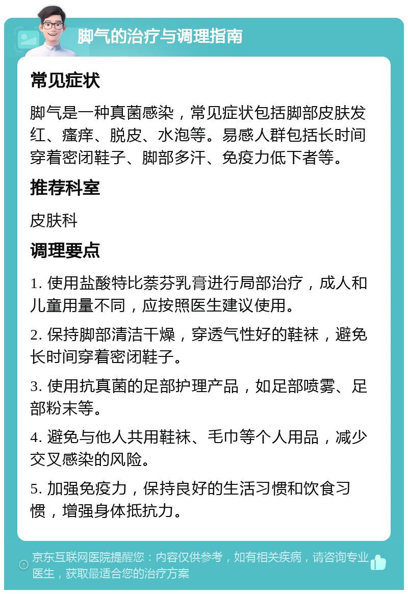 脚气的治疗与调理指南 常见症状 脚气是一种真菌感染，常见症状包括脚部皮肤发红、瘙痒、脱皮、水泡等。易感人群包括长时间穿着密闭鞋子、脚部多汗、免疫力低下者等。 推荐科室 皮肤科 调理要点 1. 使用盐酸特比萘芬乳膏进行局部治疗，成人和儿童用量不同，应按照医生建议使用。 2. 保持脚部清洁干燥，穿透气性好的鞋袜，避免长时间穿着密闭鞋子。 3. 使用抗真菌的足部护理产品，如足部喷雾、足部粉末等。 4. 避免与他人共用鞋袜、毛巾等个人用品，减少交叉感染的风险。 5. 加强免疫力，保持良好的生活习惯和饮食习惯，增强身体抵抗力。