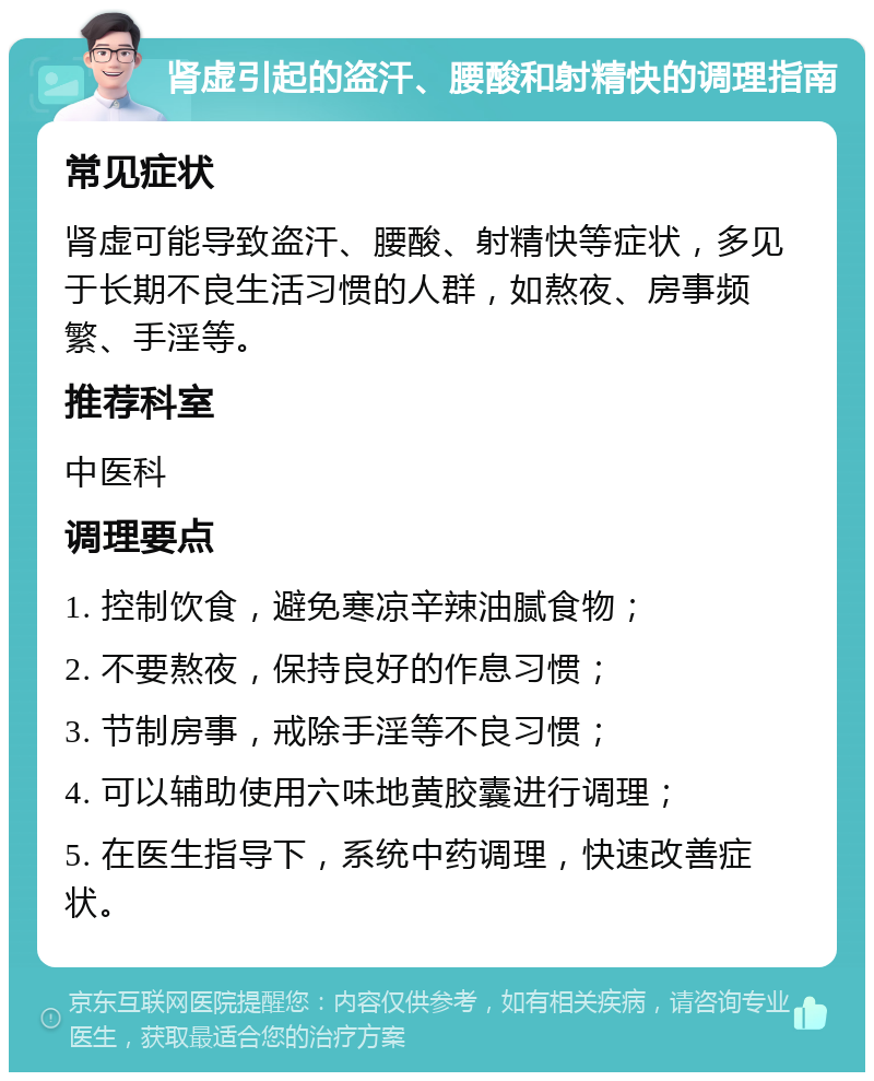 肾虚引起的盗汗、腰酸和射精快的调理指南 常见症状 肾虚可能导致盗汗、腰酸、射精快等症状，多见于长期不良生活习惯的人群，如熬夜、房事频繁、手淫等。 推荐科室 中医科 调理要点 1. 控制饮食，避免寒凉辛辣油腻食物； 2. 不要熬夜，保持良好的作息习惯； 3. 节制房事，戒除手淫等不良习惯； 4. 可以辅助使用六味地黄胶囊进行调理； 5. 在医生指导下，系统中药调理，快速改善症状。