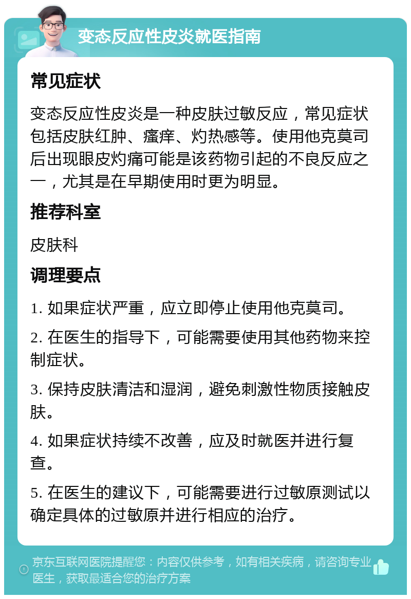 变态反应性皮炎就医指南 常见症状 变态反应性皮炎是一种皮肤过敏反应，常见症状包括皮肤红肿、瘙痒、灼热感等。使用他克莫司后出现眼皮灼痛可能是该药物引起的不良反应之一，尤其是在早期使用时更为明显。 推荐科室 皮肤科 调理要点 1. 如果症状严重，应立即停止使用他克莫司。 2. 在医生的指导下，可能需要使用其他药物来控制症状。 3. 保持皮肤清洁和湿润，避免刺激性物质接触皮肤。 4. 如果症状持续不改善，应及时就医并进行复查。 5. 在医生的建议下，可能需要进行过敏原测试以确定具体的过敏原并进行相应的治疗。