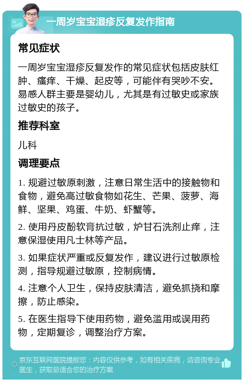 一周岁宝宝湿疹反复发作指南 常见症状 一周岁宝宝湿疹反复发作的常见症状包括皮肤红肿、瘙痒、干燥、起皮等，可能伴有哭吵不安。易感人群主要是婴幼儿，尤其是有过敏史或家族过敏史的孩子。 推荐科室 儿科 调理要点 1. 规避过敏原刺激，注意日常生活中的接触物和食物，避免高过敏食物如花生、芒果、菠萝、海鲜、坚果、鸡蛋、牛奶、虾蟹等。 2. 使用丹皮酚软膏抗过敏，炉甘石洗剂止痒，注意保湿使用凡士林等产品。 3. 如果症状严重或反复发作，建议进行过敏原检测，指导规避过敏原，控制病情。 4. 注意个人卫生，保持皮肤清洁，避免抓挠和摩擦，防止感染。 5. 在医生指导下使用药物，避免滥用或误用药物，定期复诊，调整治疗方案。