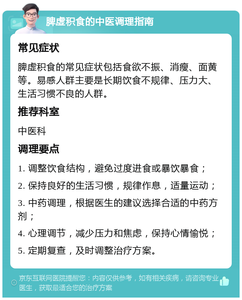 脾虚积食的中医调理指南 常见症状 脾虚积食的常见症状包括食欲不振、消瘦、面黄等。易感人群主要是长期饮食不规律、压力大、生活习惯不良的人群。 推荐科室 中医科 调理要点 1. 调整饮食结构，避免过度进食或暴饮暴食； 2. 保持良好的生活习惯，规律作息，适量运动； 3. 中药调理，根据医生的建议选择合适的中药方剂； 4. 心理调节，减少压力和焦虑，保持心情愉悦； 5. 定期复查，及时调整治疗方案。