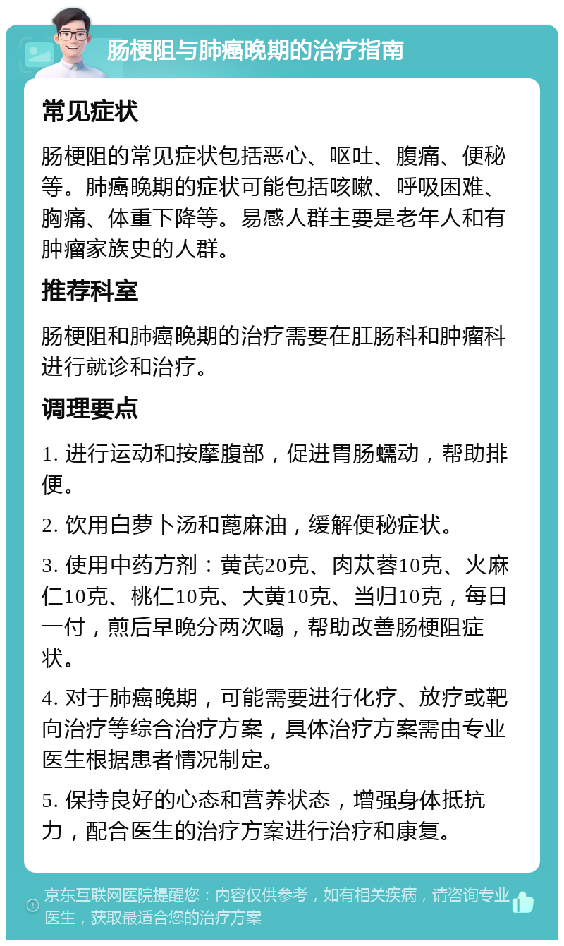 肠梗阻与肺癌晚期的治疗指南 常见症状 肠梗阻的常见症状包括恶心、呕吐、腹痛、便秘等。肺癌晚期的症状可能包括咳嗽、呼吸困难、胸痛、体重下降等。易感人群主要是老年人和有肿瘤家族史的人群。 推荐科室 肠梗阻和肺癌晚期的治疗需要在肛肠科和肿瘤科进行就诊和治疗。 调理要点 1. 进行运动和按摩腹部，促进胃肠蠕动，帮助排便。 2. 饮用白萝卜汤和蓖麻油，缓解便秘症状。 3. 使用中药方剂：黄芪20克、肉苁蓉10克、火麻仁10克、桃仁10克、大黄10克、当归10克，每日一付，煎后早晚分两次喝，帮助改善肠梗阻症状。 4. 对于肺癌晚期，可能需要进行化疗、放疗或靶向治疗等综合治疗方案，具体治疗方案需由专业医生根据患者情况制定。 5. 保持良好的心态和营养状态，增强身体抵抗力，配合医生的治疗方案进行治疗和康复。