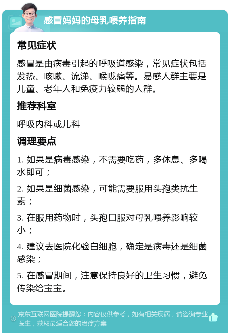 感冒妈妈的母乳喂养指南 常见症状 感冒是由病毒引起的呼吸道感染，常见症状包括发热、咳嗽、流涕、喉咙痛等。易感人群主要是儿童、老年人和免疫力较弱的人群。 推荐科室 呼吸内科或儿科 调理要点 1. 如果是病毒感染，不需要吃药，多休息、多喝水即可； 2. 如果是细菌感染，可能需要服用头孢类抗生素； 3. 在服用药物时，头孢口服对母乳喂养影响较小； 4. 建议去医院化验白细胞，确定是病毒还是细菌感染； 5. 在感冒期间，注意保持良好的卫生习惯，避免传染给宝宝。