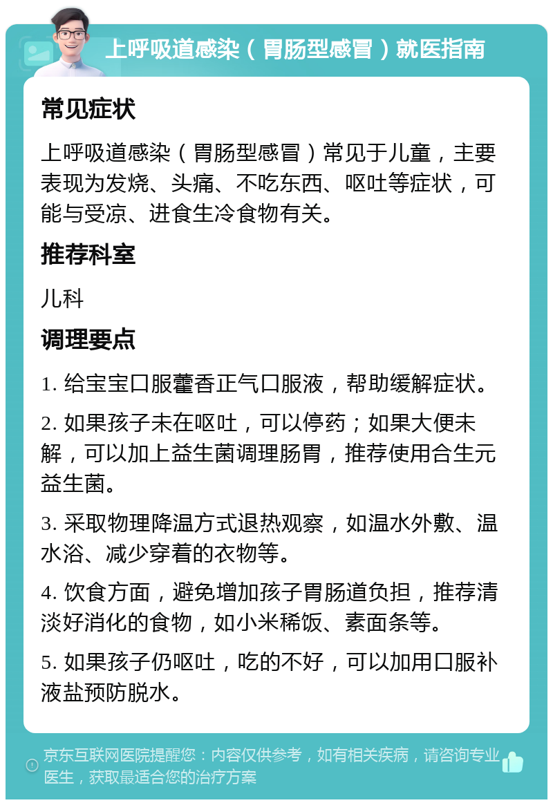 上呼吸道感染（胃肠型感冒）就医指南 常见症状 上呼吸道感染（胃肠型感冒）常见于儿童，主要表现为发烧、头痛、不吃东西、呕吐等症状，可能与受凉、进食生冷食物有关。 推荐科室 儿科 调理要点 1. 给宝宝口服藿香正气口服液，帮助缓解症状。 2. 如果孩子未在呕吐，可以停药；如果大便未解，可以加上益生菌调理肠胃，推荐使用合生元益生菌。 3. 采取物理降温方式退热观察，如温水外敷、温水浴、减少穿着的衣物等。 4. 饮食方面，避免增加孩子胃肠道负担，推荐清淡好消化的食物，如小米稀饭、素面条等。 5. 如果孩子仍呕吐，吃的不好，可以加用口服补液盐预防脱水。