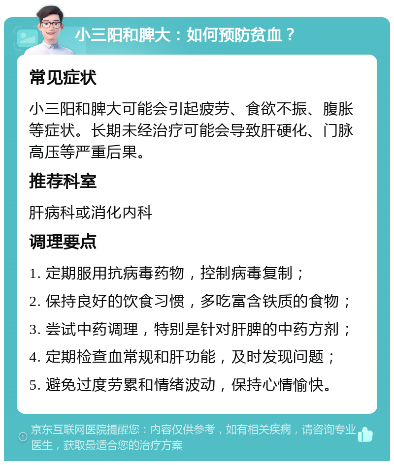 小三阳和脾大：如何预防贫血？ 常见症状 小三阳和脾大可能会引起疲劳、食欲不振、腹胀等症状。长期未经治疗可能会导致肝硬化、门脉高压等严重后果。 推荐科室 肝病科或消化内科 调理要点 1. 定期服用抗病毒药物，控制病毒复制； 2. 保持良好的饮食习惯，多吃富含铁质的食物； 3. 尝试中药调理，特别是针对肝脾的中药方剂； 4. 定期检查血常规和肝功能，及时发现问题； 5. 避免过度劳累和情绪波动，保持心情愉快。