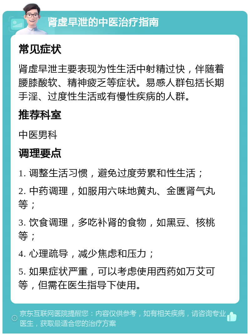 肾虚早泄的中医治疗指南 常见症状 肾虚早泄主要表现为性生活中射精过快，伴随着腰膝酸软、精神疲乏等症状。易感人群包括长期手淫、过度性生活或有慢性疾病的人群。 推荐科室 中医男科 调理要点 1. 调整生活习惯，避免过度劳累和性生活； 2. 中药调理，如服用六味地黄丸、金匮肾气丸等； 3. 饮食调理，多吃补肾的食物，如黑豆、核桃等； 4. 心理疏导，减少焦虑和压力； 5. 如果症状严重，可以考虑使用西药如万艾可等，但需在医生指导下使用。